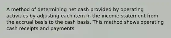 A method of determining net cash provided by operating activities by adjusting each item in the <a href='https://www.questionai.com/knowledge/kCPMsnOwdm-income-statement' class='anchor-knowledge'>income statement</a> from the accrual basis to the cash basis. This method shows operating cash receipts and payments