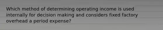 Which method of determining operating income is used internally for decision making and considers fixed factory overhead a period expense?