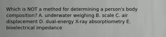 Which is NOT a method for determining a person's body composition? A. underwater weighing B. scale C. air displacement D. dual-energy X-ray absorptiometry E. bioelectrical impedance