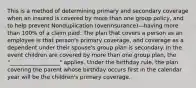 This is a method of determining primary and secondary coverage when an insured is covered by more than one group policy, and to help prevent Nonduplication (overinsurance)—having more than 100% of a claim paid. The plan that covers a person as an employee is that person's primary coverage, and coverage as a dependent under their spouse's group plan is secondary. In the event children are covered by more than one group plan, the "__________________" applies. Under the birthday rule, the plan covering the parent whose birthday occurs first in the calendar year will be the children's primary coverage.