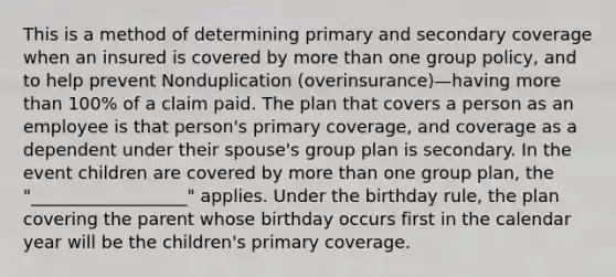 This is a method of determining primary and secondary coverage when an insured is covered by more than one group policy, and to help prevent Nonduplication (overinsurance)—having more than 100% of a claim paid. The plan that covers a person as an employee is that person's primary coverage, and coverage as a dependent under their spouse's group plan is secondary. In the event children are covered by more than one group plan, the "__________________" applies. Under the birthday rule, the plan covering the parent whose birthday occurs first in the calendar year will be the children's primary coverage.