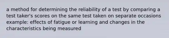 a method for determining the reliability of a test by comparing a test taker's scores on the same test taken on separate occasions example: effects of fatigue or learning and changes in the characteristics being measured