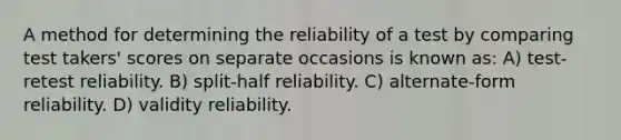 A method for determining the reliability of a test by comparing test takers' scores on separate occasions is known as: A) test-retest reliability. B) split-half reliability. C) alternate-form reliability. D) validity reliability.