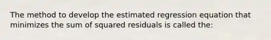 The method to develop the estimated regression equation that minimizes the sum of squared residuals is called the: