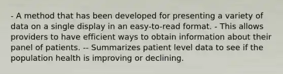 - A method that has been developed for presenting a variety of data on a single display in an easy-to-read format. - This allows providers to have efficient ways to obtain information about their panel of patients. -- Summarizes patient level data to see if the population health is improving or declining.