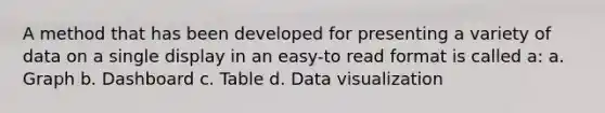 A method that has been developed for presenting a variety of data on a single display in an easy-to read format is called a: a. Graph b. Dashboard c. Table d. Data visualization