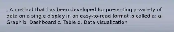 . A method that has been developed for presenting a variety of data on a single display in an easy-to-read format is called a: a. Graph b. Dashboard c. Table d. Data visualization