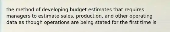 the method of developing budget estimates that requires managers to estimate sales, production, and other operating data as though operations are being stated for the first time is