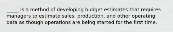 _____ is a method of developing budget estimates that requires managers to estimate sales, production, and other operating data as though operations are being started for the first time.