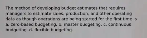 The method of developing budget estimates that requires managers to estimate sales, production, and other operating data as though operations are being started for the first time is a. zero-based budgeting. b. master budgeting. c. continuous budgeting. d. flexible budgeting.