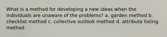 What is a method for developing a new ideas when the individuals are unaware of the problems? a. garden method b. checklist method c. collective outlook method d. attribute listing method