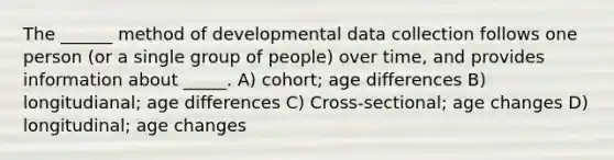 The ______ method of developmental data collection follows one person (or a single group of people) over time, and provides information about _____. A) cohort; age differences B) longitudianal; age differences C) Cross-sectional; age changes D) longitudinal; age changes