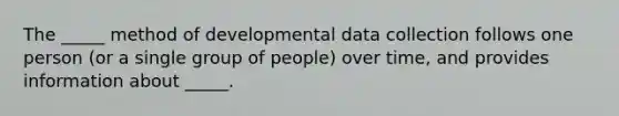 The _____ method of developmental data collection follows one person (or a single group of people) over time, and provides information about _____.