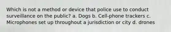 Which is not a method or device that police use to conduct surveillance on the public? a. Dogs b. Cell-phone trackers c. Microphones set up throughout a jurisdiction or city d. drones