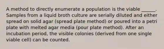 A method to directly enumerate a population is the viable ______. Samples from a liquid broth culture are serially diluted and either spread on solid agar (spread plate method) or poured into a petri plate with melted agar media (pour plate method). After an incubation period, the visible colonies (derived from one single viable cell) can be counted.