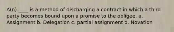 A(n) ____ is a method of discharging a contract in which a third party becomes bound upon a promise to the obligee. a. Assignment b. Delegation c. partial assignment d. Novation