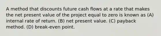 A method that discounts future cash flows at a rate that makes the net present value of the project equal to zero is known as (A) internal rate of return. (B) net present value. (C) payback method. (D) break-even point.