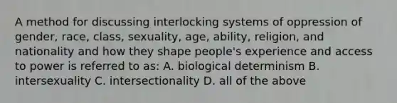 A method for discussing interlocking systems of oppression of gender, race, class, sexuality, age, ability, religion, and nationality and how they shape people's experience and access to power is referred to as: A. biological determinism B. intersexuality C. intersectionality D. all of the above