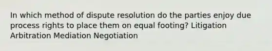 In which method of dispute resolution do the parties enjoy due process rights to place them on equal footing? Litigation Arbitration Mediation Negotiation