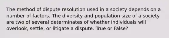 The method of dispute resolution used in a society depends on a number of factors. The diversity and population size of a society are two of several determinates of whether individuals will overlook, settle, or litigate a dispute. True or False?