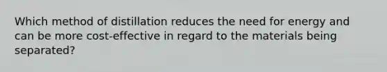 Which method of distillation reduces the need for energy and can be more cost-effective in regard to the materials being separated?