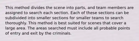 This method divides the scene into parts, and team members are assigned to search each section. Each of these sections can be subdivided into smaller sections for smaller teams to search thoroughly. This method is best suited for scenes that cover a large area. The areas searched must include all probable points of entry and exit by the criminals.