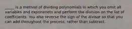 _____ is a method of dividing polynomials in which you omit all variables and exponenets and perform the division on the list of coefficients. You also reverse the sign of the divisor so that you can add throughout the process, rather than subtract.