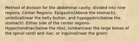 Method of division for the abdominal cavity; divided into nine regions. Center Regions- Epigastric(Above the stomach), umbilical(near the belly button, and hypogastric(below the stomach). Either side of the center regions- Hypochondriac(below the ribs), lumbar(near the large bones of the spinal cord) and iliac, or inguinal(near the groin)