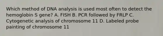 Which method of DNA analysis is used most often to detect the hemoglobin S gene? A. FISH B. PCR followed by FRLP C. Cytogenetic analysis of chromosome 11 D. Labeled probe painting of chromosome 11