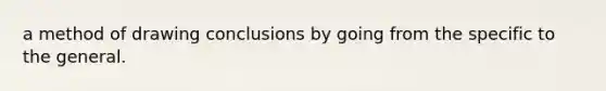 a method of drawing conclusions by going from the specific to the general.