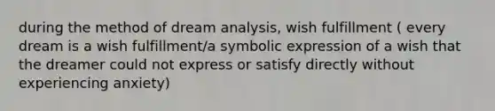 during the method of dream analysis, wish fulfillment ( every dream is a wish fulfillment/a symbolic expression of a wish that the dreamer could not express or satisfy directly without experiencing anxiety)