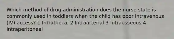 Which method of drug administration does the nurse state is commonly used in toddlers when the child has poor intravenous (IV) access? 1 Intrathecal 2 Intraarterial 3 Intraosseous 4 Intraperitoneal