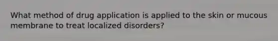 What method of drug application is applied to the skin or mucous membrane to treat localized disorders?