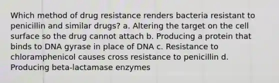 Which method of drug resistance renders bacteria resistant to penicillin and similar drugs? a. Altering the target on the cell surface so the drug cannot attach b. Producing a protein that binds to DNA gyrase in place of DNA c. Resistance to chloramphenicol causes cross resistance to penicillin d. Producing beta-lactamase enzymes