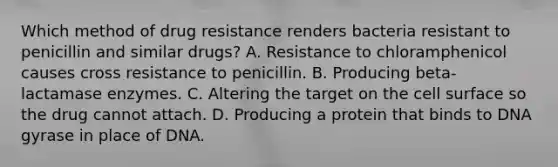 Which method of drug resistance renders bacteria resistant to penicillin and similar drugs? A. Resistance to chloramphenicol causes cross resistance to penicillin. B. Producing beta-lactamase enzymes. C. Altering the target on the cell surface so the drug cannot attach. D. Producing a protein that binds to DNA gyrase in place of DNA.