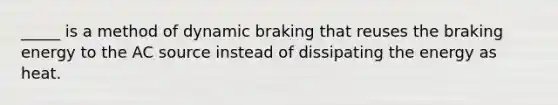 _____ is a method of dynamic braking that reuses the braking energy to the AC source instead of dissipating the energy as heat.