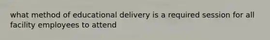 what method of educational delivery is a required session for all facility employees to attend