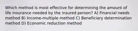 Which method is most effective for determining the amount of life insurance needed by the insured person? A) Financial needs method B) Income-multiple method C) Beneficiary determination method D) Economic reduction method