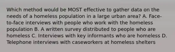 Which method would be MOST effective to gather data on the needs of a homeless population in a large urban area? A. Face-to-face interviews with people who work with the homeless population B. A written survey distributed to people who are homeless C. Interviews with key informants who are homeless D. Telephone interviews with caseworkers at homeless shelters