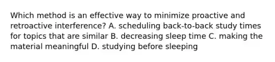 Which method is an effective way to minimize proactive and retroactive interference? A. scheduling back-to-back study times for topics that are similar B. decreasing sleep time C. making the material meaningful D. studying before sleeping