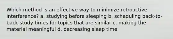 Which method is an effective way to minimize retroactive interference? a. studying before sleeping b. scheduling back-to-back study times for topics that are similar c. making the material meaningful d. decreasing sleep time