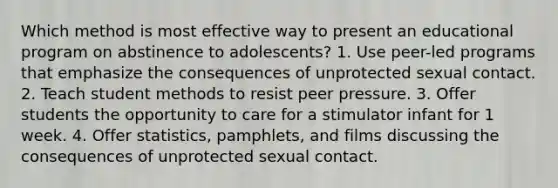 Which method is most effective way to present an educational program on abstinence to adolescents? 1. Use peer-led programs that emphasize the consequences of unprotected sexual contact. 2. Teach student methods to resist peer pressure. 3. Offer students the opportunity to care for a stimulator infant for 1 week. 4. Offer statistics, pamphlets, and films discussing the consequences of unprotected sexual contact.