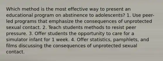 Which method is the most effective way to present an educational program on abstinence to adolescents? 1. Use peer-led programs that emphasize the consequences of unprotected sexual contact. 2. Teach students methods to resist peer pressure. 3. Offer students the opportunity to care for a simulator infant for 1 week. 4. Offer statistics, pamphlets, and films discussing the consequences of unprotected sexual contact.