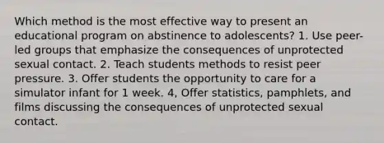 Which method is the most effective way to present an educational program on abstinence to adolescents? 1. Use peer-led groups that emphasize the consequences of unprotected sexual contact. 2. Teach students methods to resist peer pressure. 3. Offer students the opportunity to care for a simulator infant for 1 week. 4, Offer statistics, pamphlets, and films discussing the consequences of unprotected sexual contact.