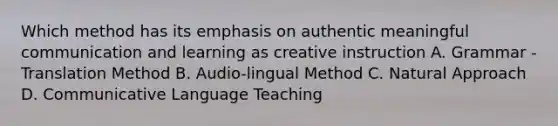 Which method has its emphasis on authentic meaningful communication and learning as creative instruction A. Grammar - Translation Method B. Audio-lingual Method C. Natural Approach D. Communicative Language Teaching