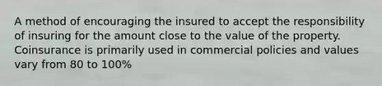 A method of encouraging the insured to accept the responsibility of insuring for the amount close to the value of the property. Coinsurance is primarily used in commercial policies and values vary from 80 to 100%