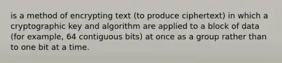 is a method of encrypting text (to produce ciphertext) in which a cryptographic key and algorithm are applied to a block of data (for example, 64 contiguous bits) at once as a group rather than to one bit at a time.