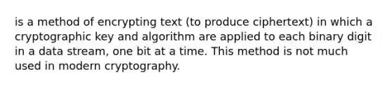 is a method of encrypting text (to produce ciphertext) in which a cryptographic key and algorithm are applied to each binary digit in a data stream, one bit at a time. This method is not much used in modern cryptography.