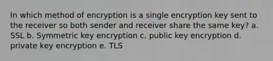 In which method of encryption is a single encryption key sent to the receiver so both sender and receiver share the same key? a. SSL b. Symmetric key encryption c. public key encryption d. private key encryption e. TLS