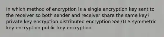 In which method of encryption is a single encryption key sent to the receiver so both sender and receiver share the same key? private key encryption distributed encryption SSL/TLS symmetric key encryption public key encryption